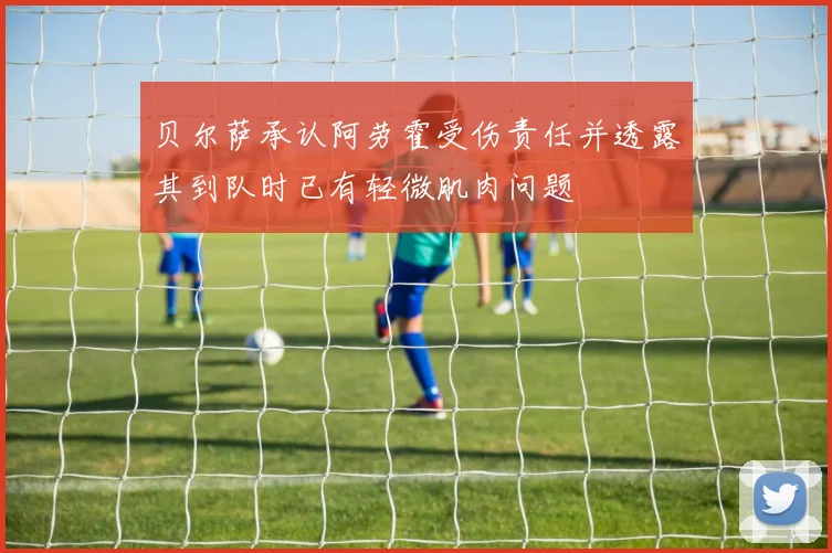 贝尔萨承认阿劳霍受伤责任并透露其到队时已有轻微肌肉问题